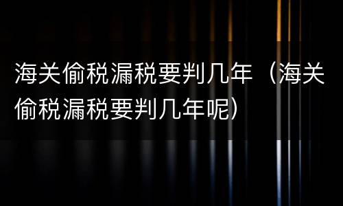 海关偷税漏税要判几年（海关偷税漏税要判几年呢）