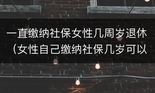 一直缴纳社保女性几周岁退休（女性自己缴纳社保几岁可以退休）