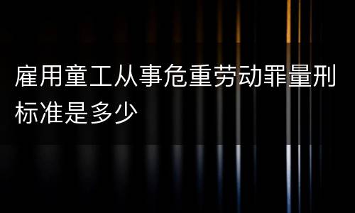 雇用童工从事危重劳动罪量刑标准是多少