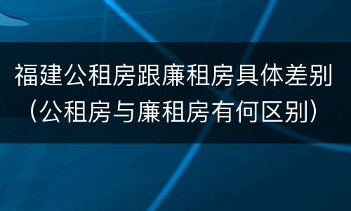 福建公租房跟廉租房具体差别（公租房与廉租房有何区别）