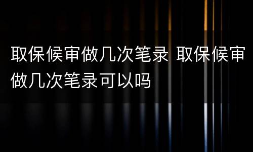取保候审做几次笔录 取保候审做几次笔录可以吗