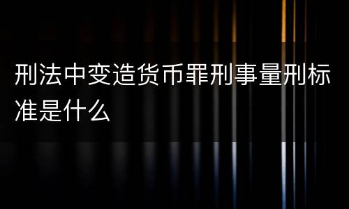 刑法中变造货币罪刑事量刑标准是什么