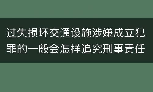 过失损坏交通设施涉嫌成立犯罪的一般会怎样追究刑事责任