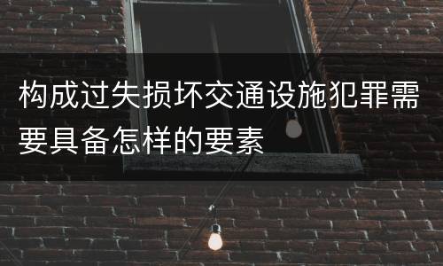 构成过失损坏交通设施犯罪需要具备怎样的要素