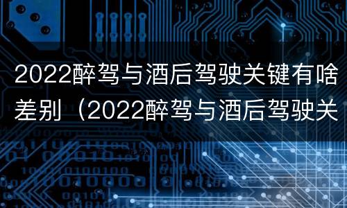 2022醉驾与酒后驾驶关键有啥差别(2022醉驾与酒后驾驶关键有啥差别呢)