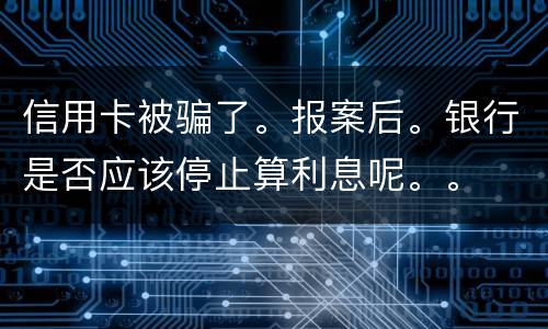 信用卡被骗了。报案后。银行是否应该停止算利息呢。。