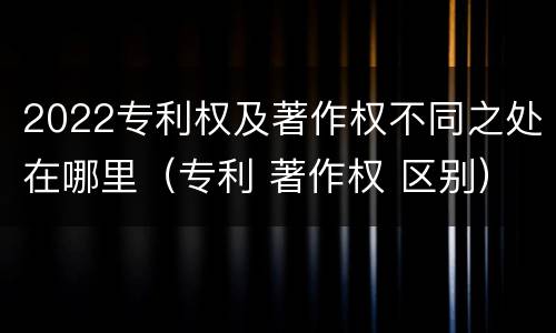 2022专利权及著作权不同之处在哪里（专利 著作权 区别）