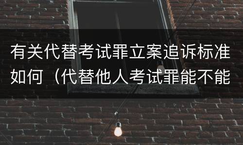 有关代替考试罪立案追诉标准如何（代替他人考试罪能不能不起诉）