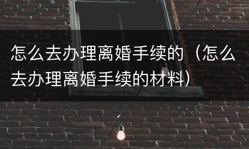 怎么去办理离婚手续的（怎么去办理离婚手续的材料）