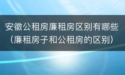 安徽公租房廉租房区别有哪些（廉租房子和公租房的区别）