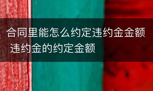 合同里能怎么约定违约金金额 违约金的约定金额