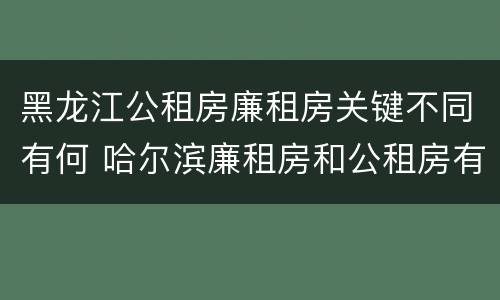 黑龙江公租房廉租房关键不同有何 哈尔滨廉租房和公租房有什么区别