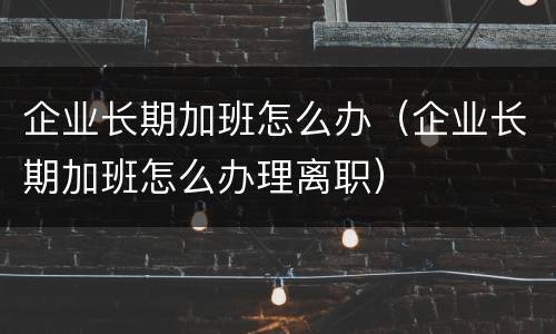 企业长期加班怎么办（企业长期加班怎么办理离职）