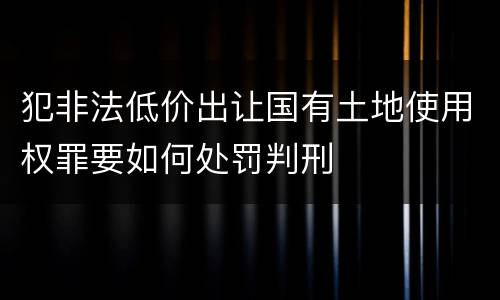 犯非法低价出让国有土地使用权罪要如何处罚判刑