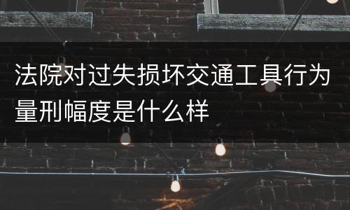 法院对过失损坏交通工具行为量刑幅度是什么样