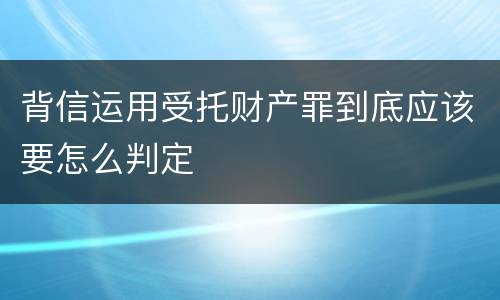 背信运用受托财产罪到底应该要怎么判定