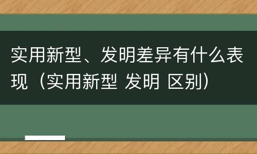 实用新型、发明差异有什么表现（实用新型 发明 区别）