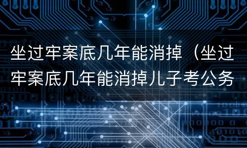 坐过牢案底几年能消掉（坐过牢案底几年能消掉儿子考公务员会影响吗）