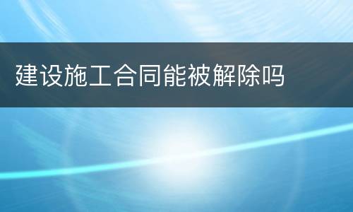 建设施工合同能被解除吗