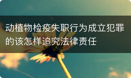 动植物检疫失职行为成立犯罪的该怎样追究法律责任