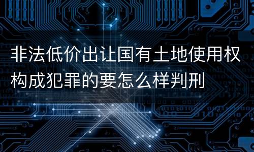 非法低价出让国有土地使用权构成犯罪的要怎么样判刑