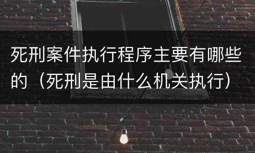 死刑案件执行程序主要有哪些的（死刑是由什么机关执行）
