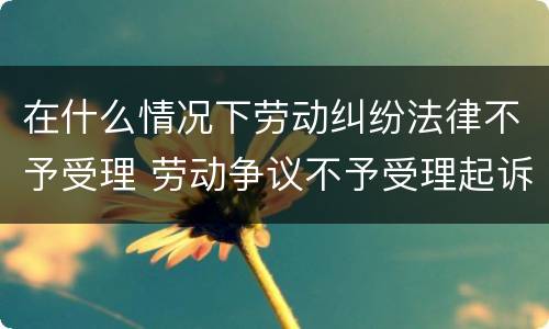 在什么情况下劳动纠纷法律不予受理 劳动争议不予受理起诉