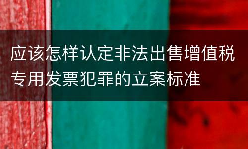 应该怎样认定非法出售增值税专用发票犯罪的立案标准