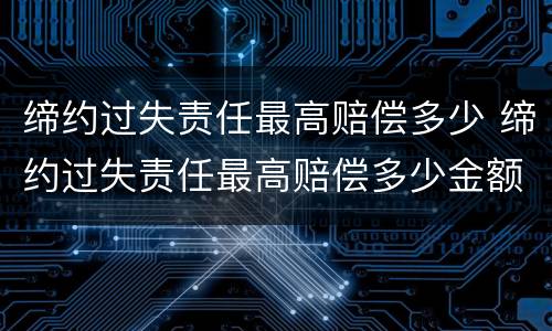 缔约过失责任最高赔偿多少 缔约过失责任最高赔偿多少金额