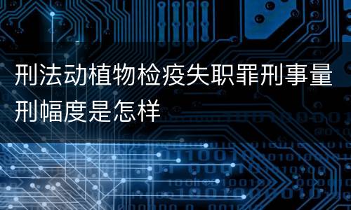刑法动植物检疫失职罪刑事量刑幅度是怎样