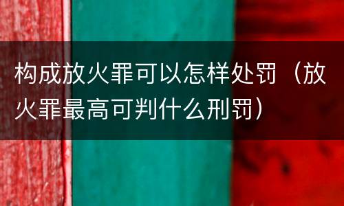 构成放火罪可以怎样处罚（放火罪最高可判什么刑罚）