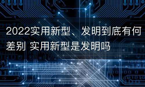 2022实用新型、发明到底有何差别 实用新型是发明吗