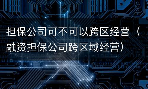 担保公司可不可以跨区经营（融资担保公司跨区域经营）