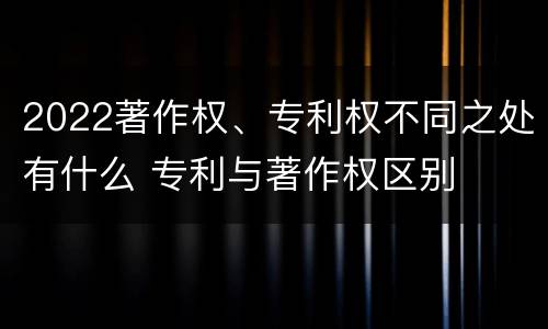 2022著作权、专利权不同之处有什么 专利与著作权区别