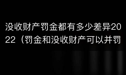 没收财产罚金都有多少差异2022（罚金和没收财产可以并罚吗）