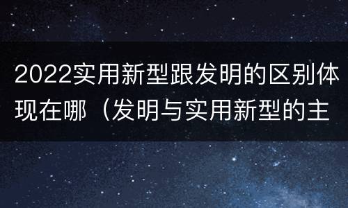 2022实用新型跟发明的区别体现在哪（发明与实用新型的主要区别）