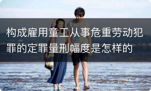 构成雇用童工从事危重劳动犯罪的定罪量刑幅度是怎样的