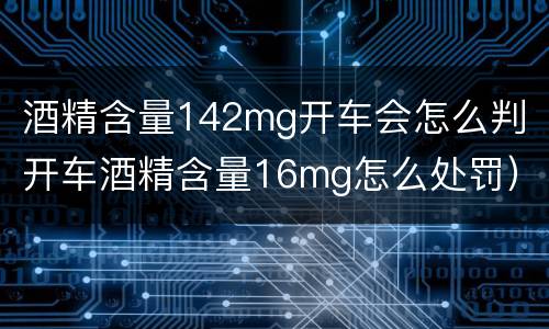 酒精含量142mg开车会怎么判（开车酒精含量16mg怎么处罚）