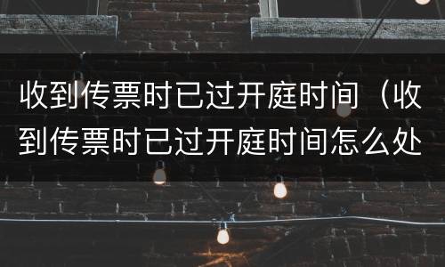 收到传票时已过开庭时间（收到传票时已过开庭时间怎么处理）