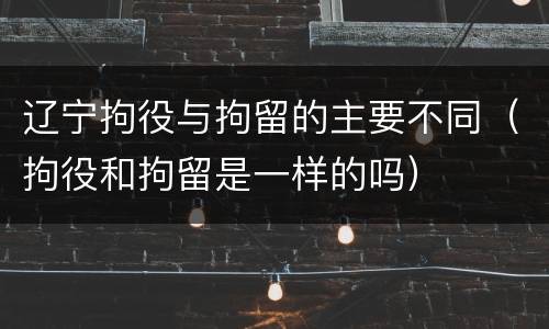 辽宁拘役与拘留的主要不同（拘役和拘留是一样的吗）