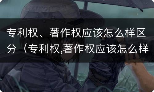 专利权、著作权应该怎么样区分（专利权,著作权应该怎么样区分真假）