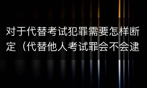 对于代替考试犯罪需要怎样断定（代替他人考试罪会不会逮捕）