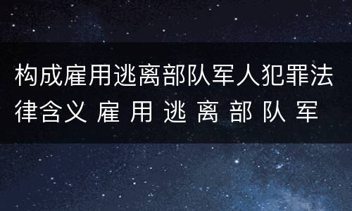 构成雇用逃离部队军人犯罪法律含义 雇 用 逃 离 部 队 军 人 罪