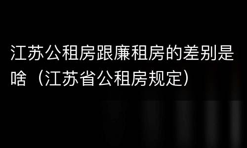 江苏公租房跟廉租房的差别是啥（江苏省公租房规定）