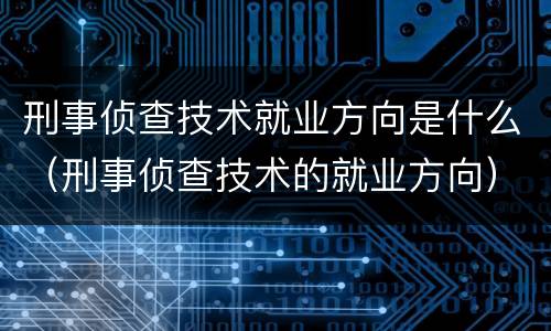 刑事侦查技术就业方向是什么（刑事侦查技术的就业方向）