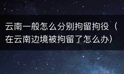 云南一般怎么分别拘留拘役（在云南边境被拘留了怎么办）