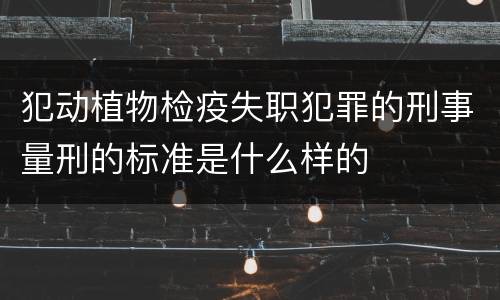 犯动植物检疫失职犯罪的刑事量刑的标准是什么样的