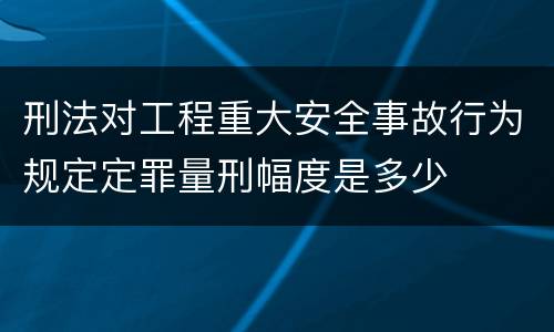 刑法对工程重大安全事故行为规定定罪量刑幅度是多少
