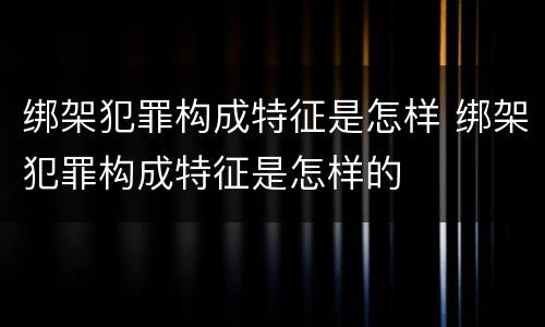 绑架犯罪构成特征是怎样 绑架犯罪构成特征是怎样的