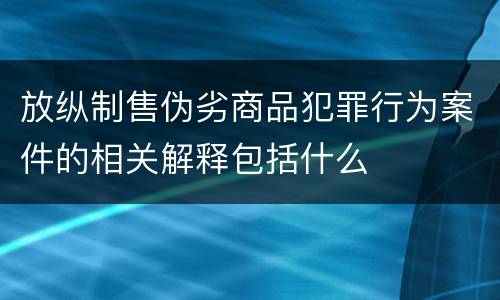 放纵制售伪劣商品犯罪行为案件的相关解释包括什么